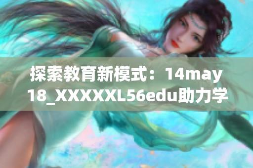 探索教育新模式：14may18_XXXXXL56edu助力学习创新与发展