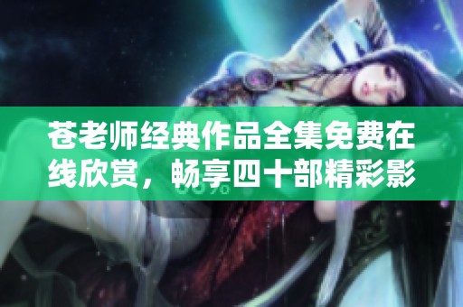 苍老师经典作品全集免费在线欣赏，畅享四十部精彩影片