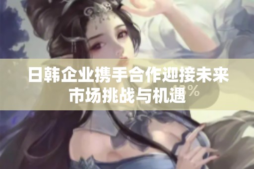 日韩企业携手合作迎接未来市场挑战与机遇