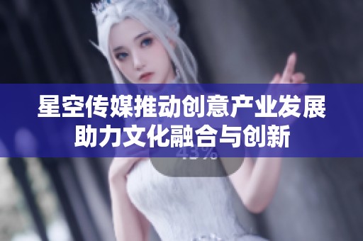星空传媒推动创意产业发展助力文化融合与创新