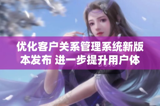 优化客户关系管理系统新版本发布 进一步提升用户体验与功能
