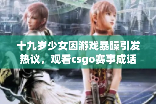 十九岁少女因游戏暴躁引发热议，观看csgo赛事成话题