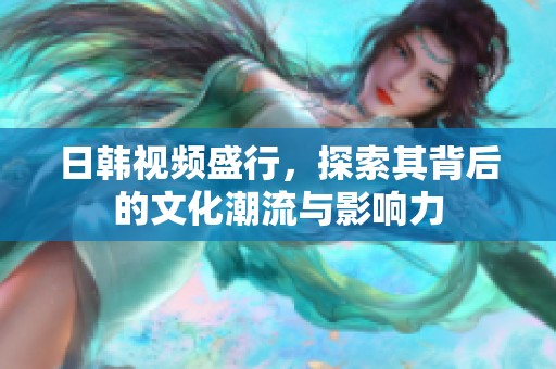 日韩视频盛行，探索其背后的文化潮流与影响力