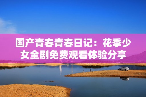 国产青春青春日记：花季少女全剧免费观看体验分享