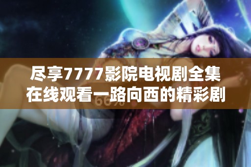 尽享7777影院电视剧全集在线观看一路向西的精彩剧情和资源