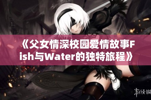 《父女情深校园爱情故事Fish与Water的独特旅程》