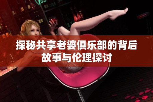 探秘共享老婆俱乐部的背后故事与伦理探讨