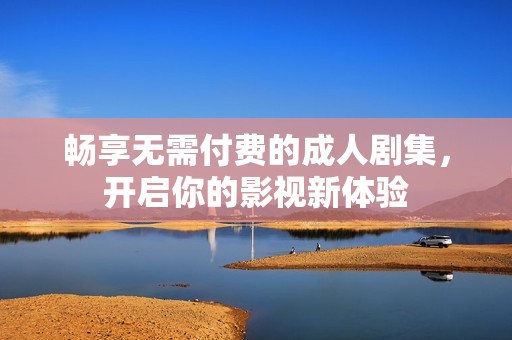 畅享无需付费的成人剧集，开启你的影视新体验