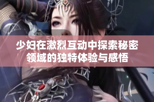 少妇在激烈互动中探索秘密领域的独特体验与感悟