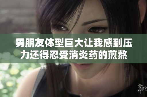男朋友体型巨大让我感到压力还得忍受消炎药的煎熬