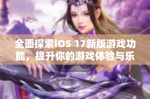 全面探索iOS 17新版游戏功能，提升你的游戏体验与乐趣