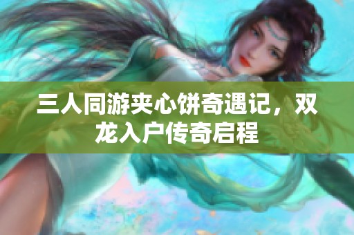 三人同游夹心饼奇遇记，双龙入户传奇启程