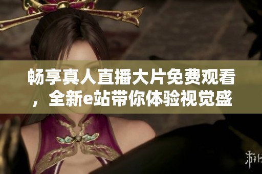 畅享真人直播大片免费观看，全新e站带你体验视觉盛宴