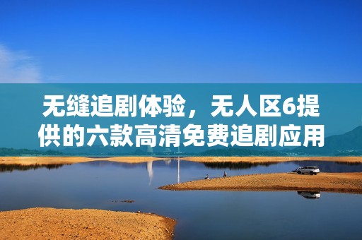 无缝追剧体验，无人区6提供的六款高清免费追剧应用推荐