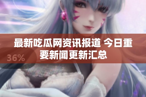 最新吃瓜网资讯报道 今日重要新闻更新汇总