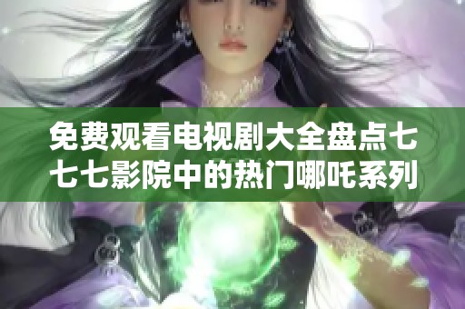 免费观看电视剧大全盘点七七七影院中的热门哪吒系列作品