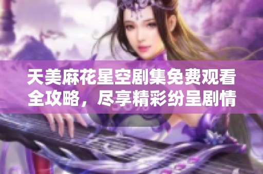 天美麻花星空剧集免费观看全攻略，尽享精彩纷呈剧情