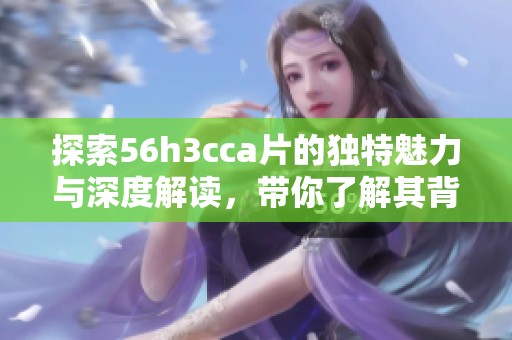 探索56h3cca片的独特魅力与深度解读，带你了解其背后的故事