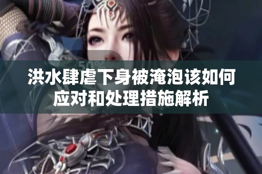 洪水肆虐下身被淹泡该如何应对和处理措施解析