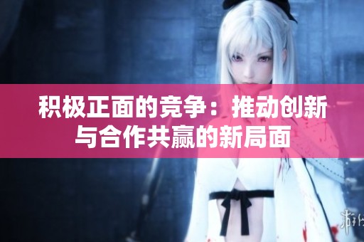 积极正面的竞争：推动创新与合作共赢的新局面