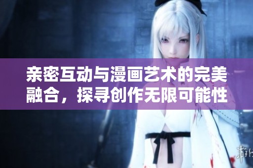 亲密互动与漫画艺术的完美融合，探寻创作无限可能性