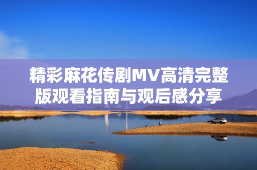 精彩麻花传剧MV高清完整版观看指南与观后感分享