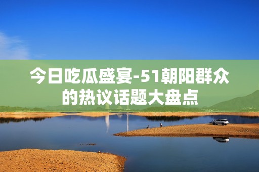 今日吃瓜盛宴-51朝阳群众的热议话题大盘点