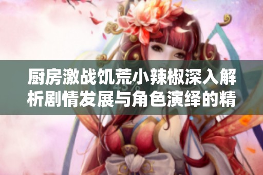 厨房激战饥荒小辣椒深入解析剧情发展与角色演绎的精彩瞬间