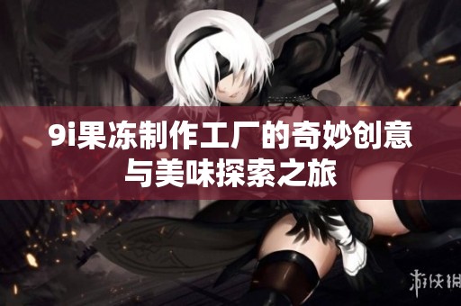 9i果冻制作工厂的奇妙创意与美味探索之旅
