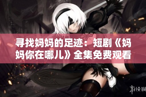 寻找妈妈的足迹：短剧《妈妈你在哪儿》全集免费观看