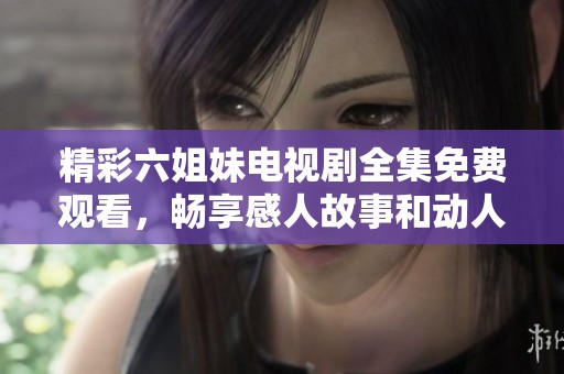 精彩六姐妹电视剧全集免费观看，畅享感人故事和动人情节