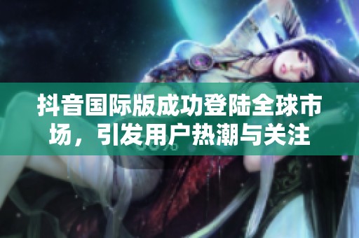 抖音国际版成功登陆全球市场，引发用户热潮与关注
