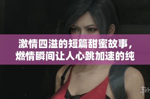 激情四溢的短篇甜蜜故事，燃情瞬间让人心跳加速的纯爱体验