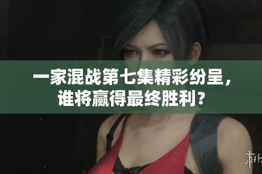一家混战第七集精彩纷呈，谁将赢得最终胜利？