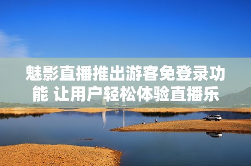 魅影直播推出游客免登录功能 让用户轻松体验直播乐趣