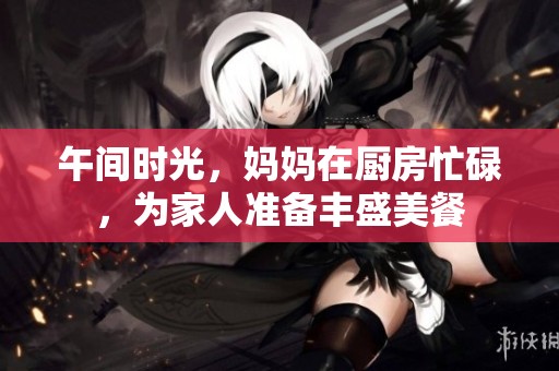 午间时光，妈妈在厨房忙碌，为家人准备丰盛美餐