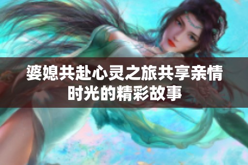 婆媳共赴心灵之旅共享亲情时光的精彩故事
