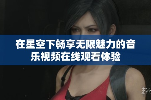 在星空下畅享无限魅力的音乐视频在线观看体验