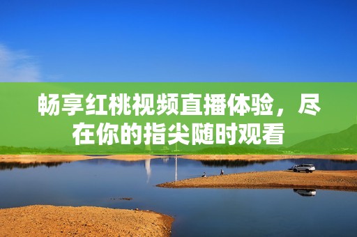 畅享红桃视频直播体验，尽在你的指尖随时观看