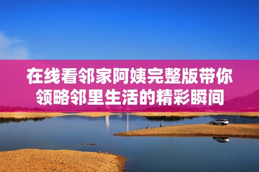 在线看邻家阿姨完整版带你领略邻里生活的精彩瞬间