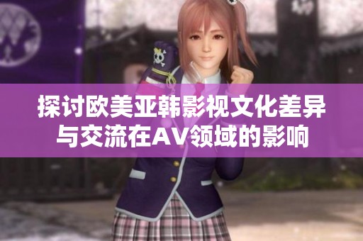 探讨欧美亚韩影视文化差异与交流在AV领域的影响