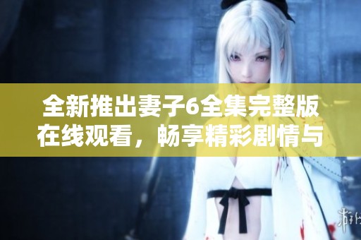 全新推出妻子6全集完整版在线观看，畅享精彩剧情与绝佳演技