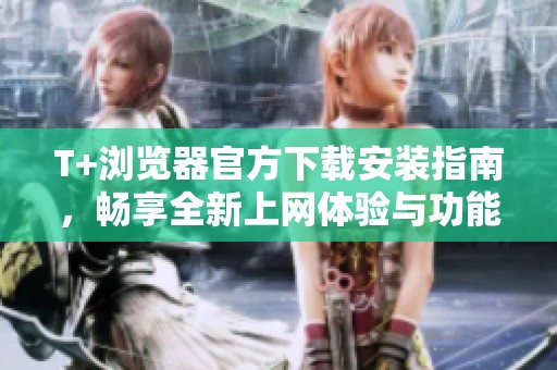 T+浏览器官方下载安装指南，畅享全新上网体验与功能