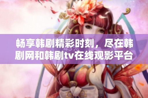 畅享韩剧精彩时刻，尽在韩剧网和韩剧tv在线观影平台