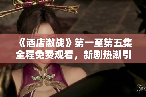《酒店激战》第一至第五集全程免费观看，新剧热潮引发观众热议