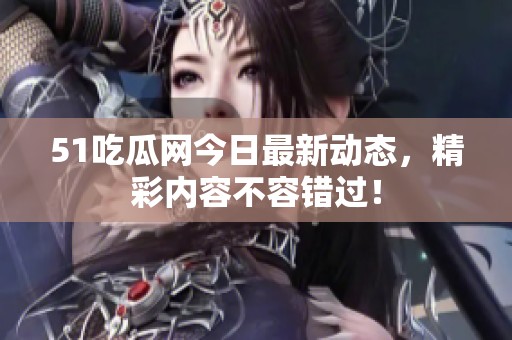 51吃瓜网今日最新动态，精彩内容不容错过！