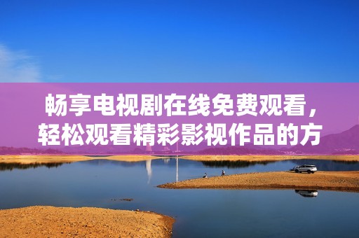畅享电视剧在线免费观看，轻松观看精彩影视作品的方法分享