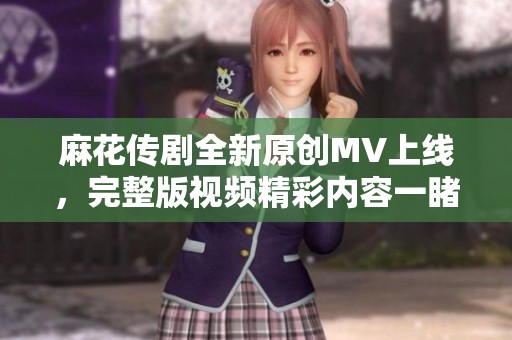麻花传剧全新原创MV上线，完整版视频精彩内容一睹为快