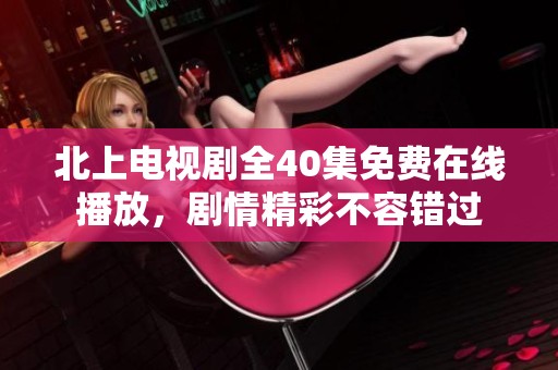 北上电视剧全40集免费在线播放，剧情精彩不容错过