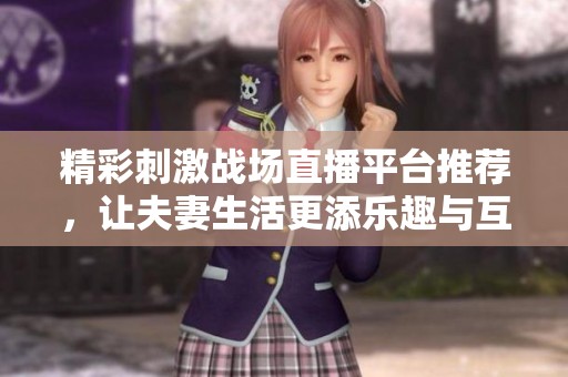 精彩刺激战场直播平台推荐，让夫妻生活更添乐趣与互动